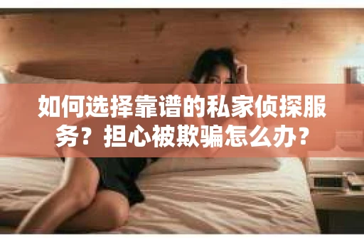 如何选择靠谱的私家侦探服务？担心被欺骗怎么办？