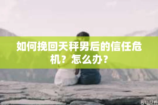 如何挽回天秤男后的信任危机？怎么办？