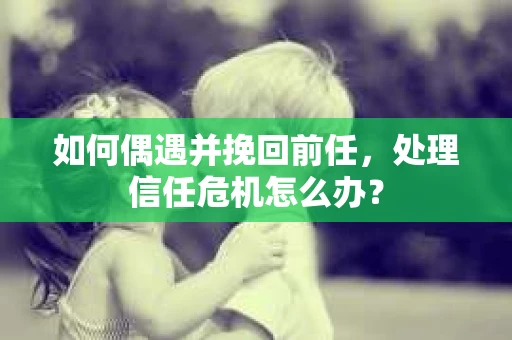 如何偶遇并挽回前任，处理信任危机怎么办？