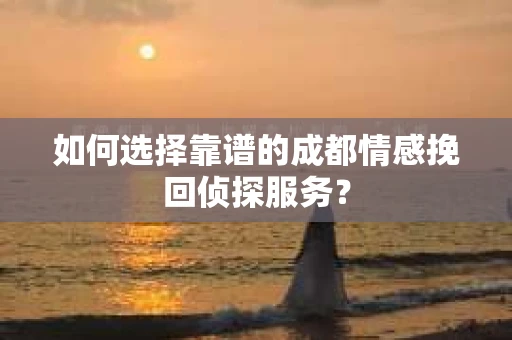 如何选择靠谱的成都情感挽回侦探服务？