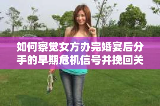 如何察觉女方办完婚宴后分手的早期危机信号并挽回关系？