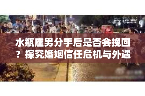 水瓶座男分手后是否会挽回？探究婚姻信任危机与外遇嫌疑的应对策略