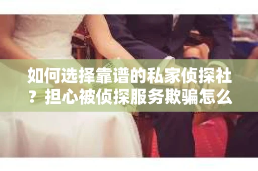 如何选择靠谱的私家侦探社？担心被侦探服务欺骗怎么办？
