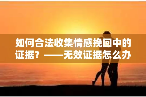 如何合法收集情感挽回中的证据？——无效证据怎么办？