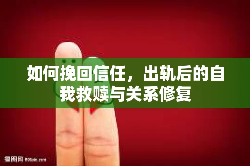 如何挽回信任，出轨后的自我救赎与关系修复