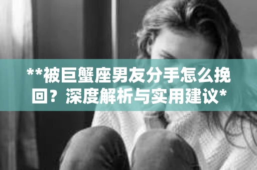 **被巨蟹座男友分手怎么挽回？深度解析与实用建议**