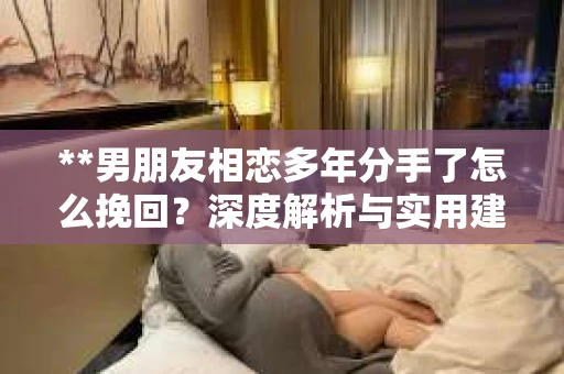 **男朋友相恋多年分手了怎么挽回？深度解析与实用建议**