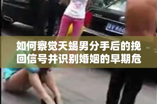 如何察觉天蝎男分手后的挽回信号并识别婚姻的早期危机？怎么办？