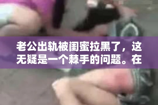 老公出轨被闺蜜拉黑了，这无疑是一个棘手的问题。在这个问题上，我想要和大家分享一下我的看法和经历，希望能给大家带来一些启示。