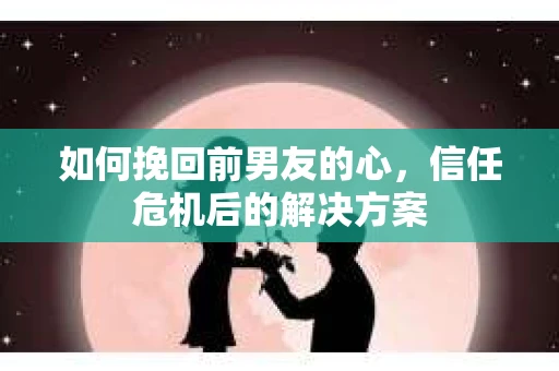 如何挽回前男友的心，信任危机后的解决方案