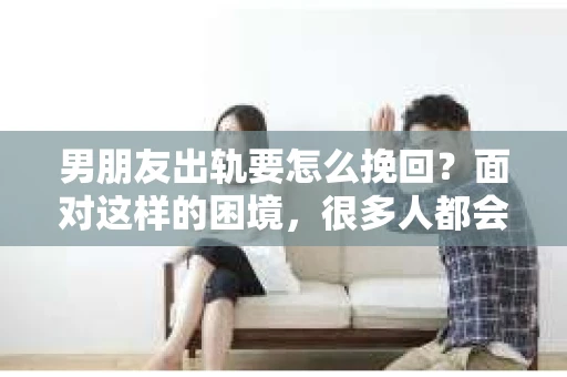 男朋友出轨要怎么挽回？面对这样的困境，很多人都会感到无助和痛苦。但请相信，无论情况多么复杂，总有解决问题的方法。今天，就让我来和大家聊聊，当男朋友出轨时，我们应该如何挽回这段感情。