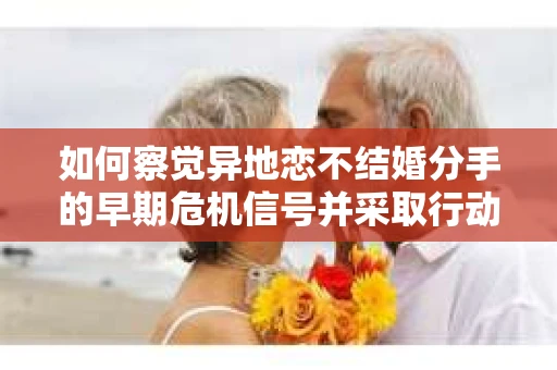 如何察觉异地恋不结婚分手的早期危机信号并采取行动？