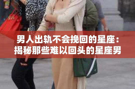 男人出轨不会挽回的星座：揭秘那些难以回头的星座男