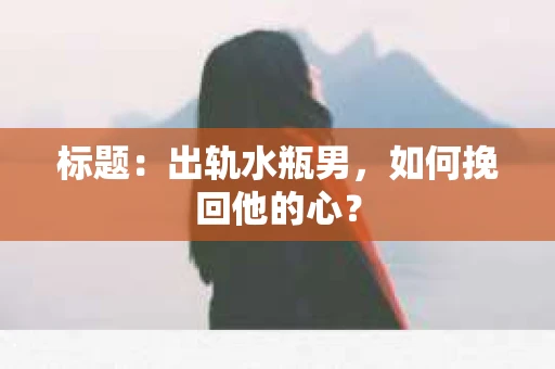 标题：出轨水瓶男，如何挽回他的心？