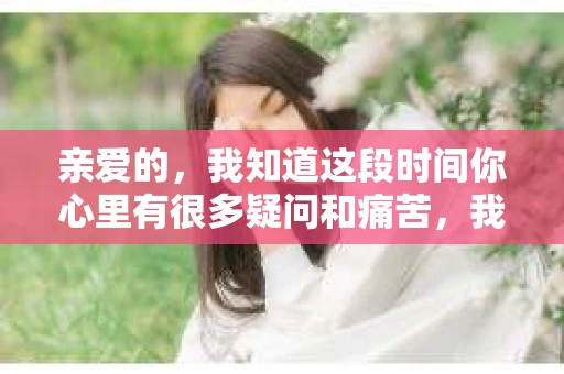 亲爱的，我知道这段时间你心里有很多疑问和痛苦，我也一样。我们在一起的时光，有欢笑也有泪水，那些美好的回忆，我永远都不会忘记。今天，我想通过这条短信，向你表达我的一些想法。