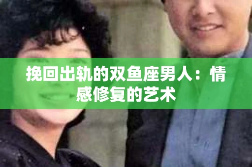 挽回出轨的双鱼座男人：情感修复的艺术