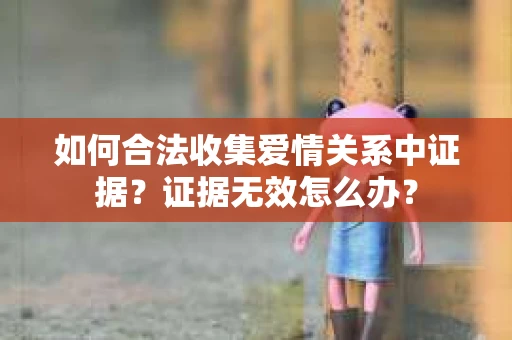如何合法收集爱情关系中证据？证据无效怎么办？