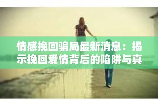 情感挽回骗局最新消息：揭示挽回爱情背后的陷阱与真相