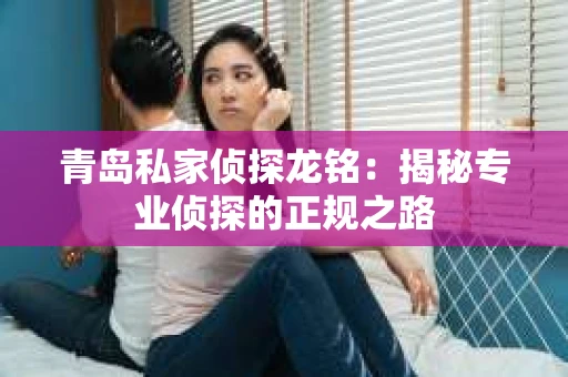 青岛私家侦探龙铭：揭秘专业侦探的正规之路