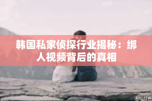 韩国私家侦探行业揭秘：绑人视频背后的真相