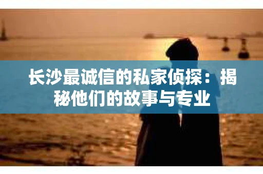 长沙最诚信的私家侦探：揭秘他们的故事与专业