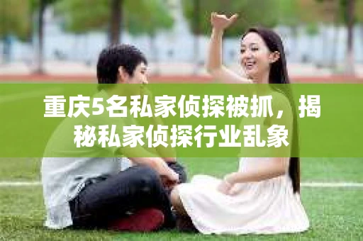 重庆5名私家侦探被抓，揭秘私家侦探行业乱象