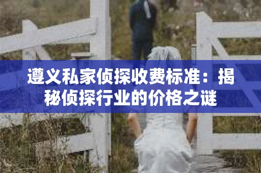 遵义私家侦探收费标准：揭秘侦探行业的价格之谜