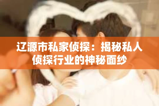 辽源市私家侦探：揭秘私人侦探行业的神秘面纱