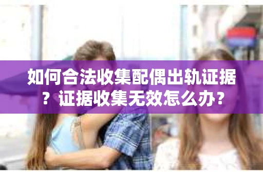 如何合法收集配偶出轨证据？证据收集无效怎么办？