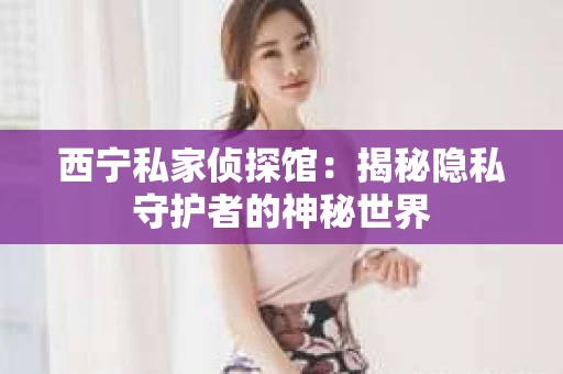 西宁私家侦探馆：揭秘隐私守护者的神秘世界