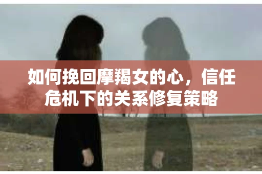 如何挽回摩羯女的心，信任危机下的关系修复策略