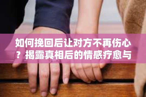 如何挽回后让对方不再伤心？揭露真相后的情感疗愈与前行计划