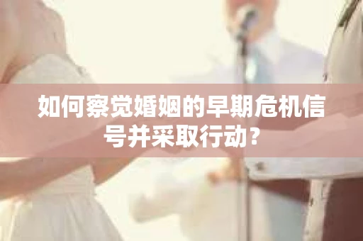 如何察觉婚姻的早期危机信号并采取行动？