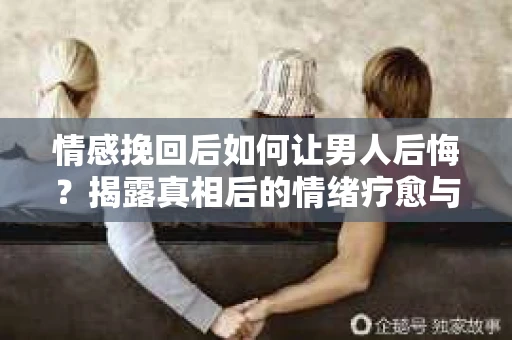 情感挽回后如何让男人后悔？揭露真相后的情绪疗愈与人生决策
