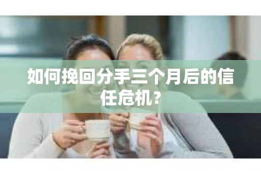 如何挽回分手三个月后的信任危机？