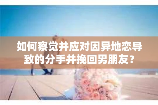 如何察觉并应对因异地恋导致的分手并挽回男朋友？