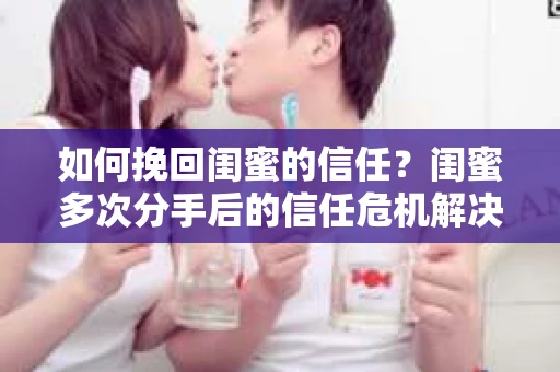 如何挽回闺蜜的信任？闺蜜多次分手后的信任危机解决方案