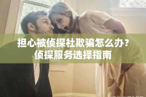 担心被侦探社欺骗怎么办？侦探服务选择指南