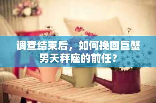调查结束后，如何挽回巨蟹男天秤座的前任？