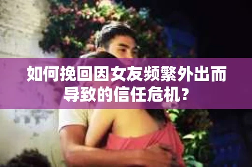 如何挽回因女友频繁外出而导致的信任危机？