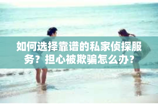 如何选择靠谱的私家侦探服务？担心被欺骗怎么办？