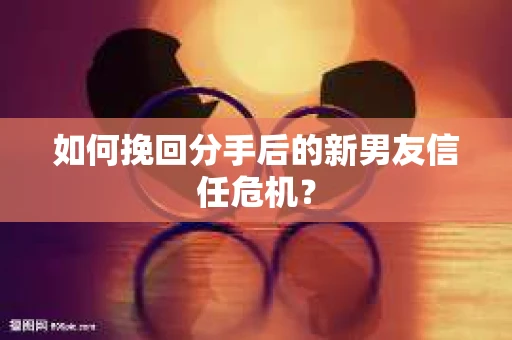 如何挽回分手后的新男友信任危机？