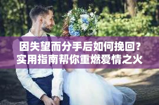 因失望而分手后如何挽回？实用指南帮你重燃爱情之火