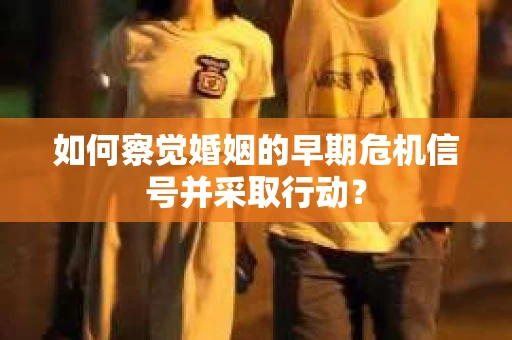 如何察觉婚姻的早期危机信号并采取行动？