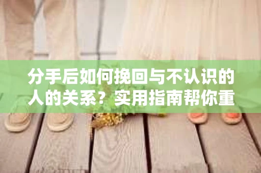 分手后如何挽回与不认识的人的关系？实用指南帮你重拾失去的联结