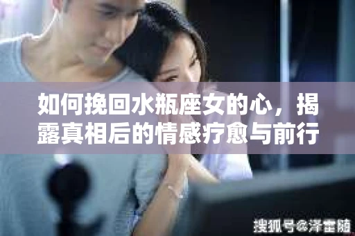 如何挽回水瓶座女的心，揭露真相后的情感疗愈与前行计划