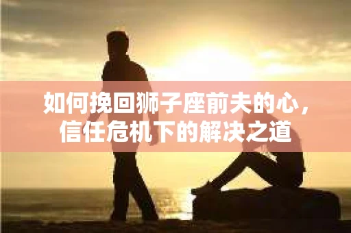 如何挽回狮子座前夫的心，信任危机下的解决之道