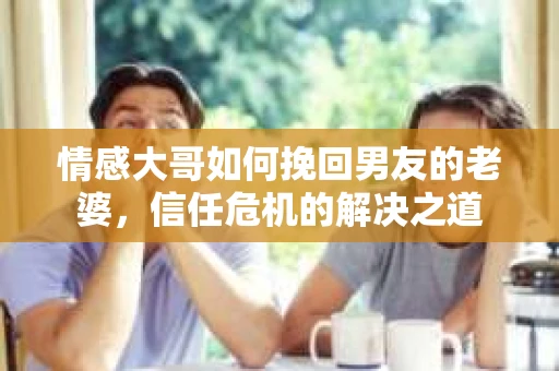 情感大哥如何挽回男友的老婆，信任危机的解决之道