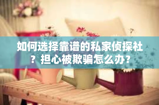 如何选择靠谱的私家侦探社？担心被欺骗怎么办？