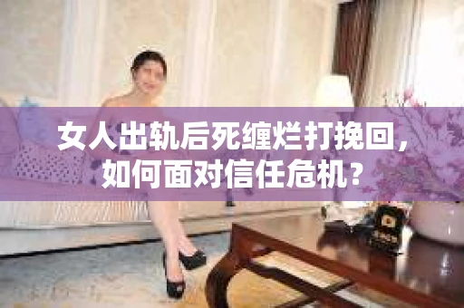 女人出轨后死缠烂打挽回，如何面对信任危机？